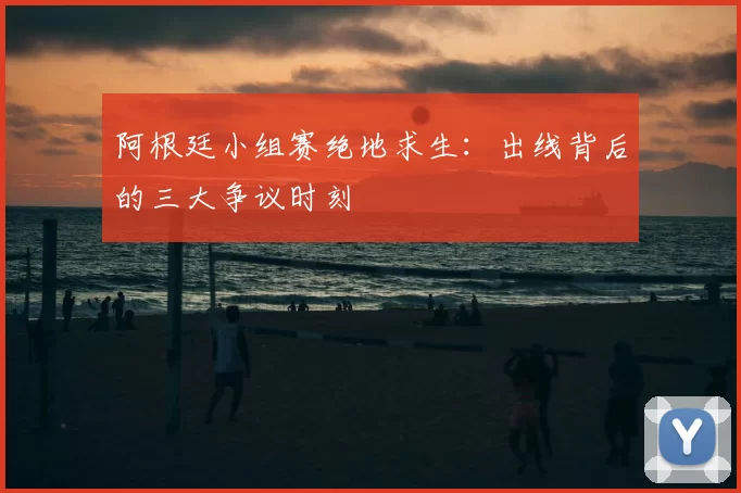 阿根廷小组赛绝地求生:出线背后的三大争议时刻