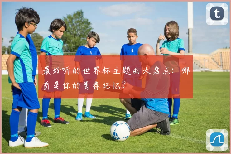 最好听的世界杯主题曲大盘点:哪首是你的青春记忆?