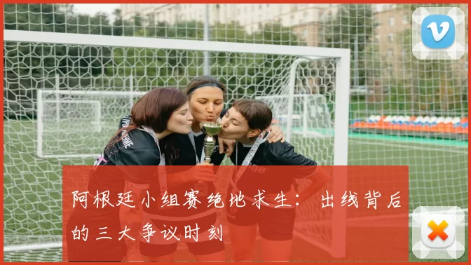 阿根廷小组赛绝地求生：出线背后的三大争议时刻