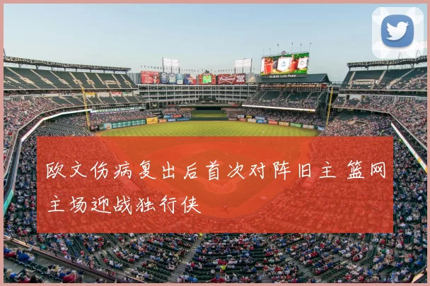 欧文伤病复出后首次对阵旧主 篮网主场迎战独行侠