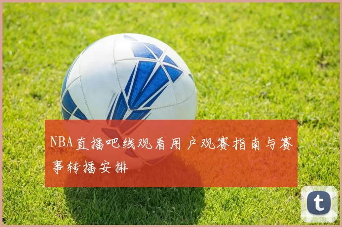NBA直播吧线观看用户观赛指南与赛事转播安排