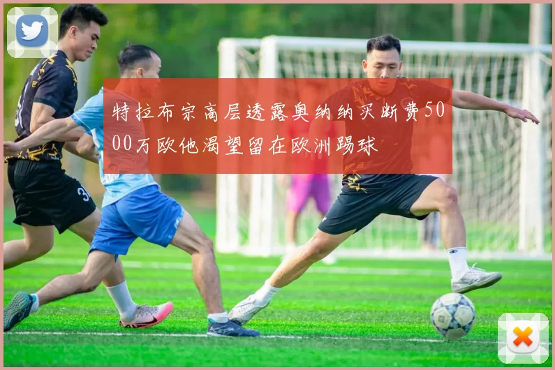 特拉布宗高层透露奥纳纳买断费5000万欧他渴望留在欧洲踢球