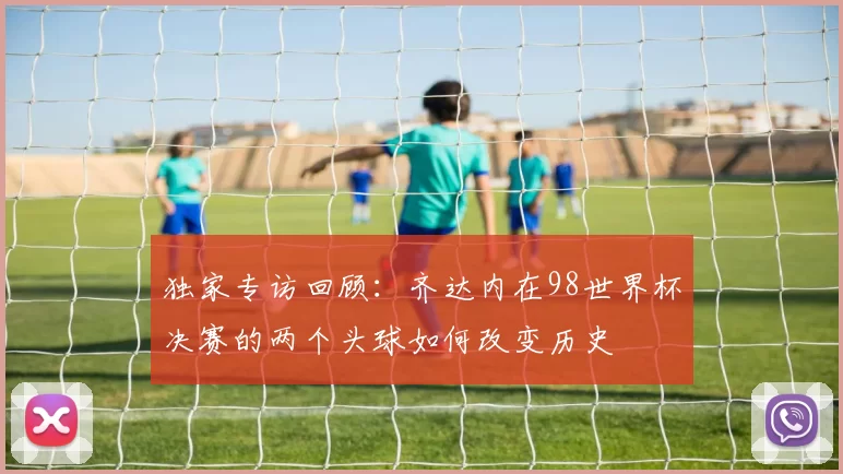 独家专访回顾:齐达内在98世界杯决赛的两个头球如何改变历史