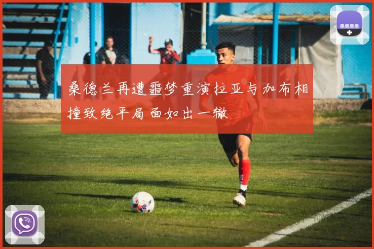桑德兰再遭噩梦重演拉亚与加布相撞致绝平局面如出一辙