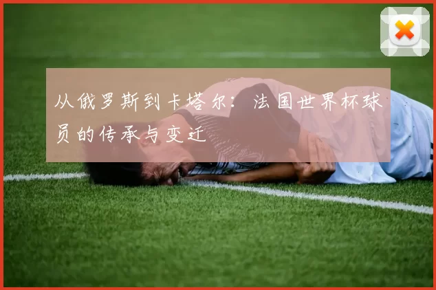 从俄罗斯到卡塔尔:法国世界杯球员的传承与变迁