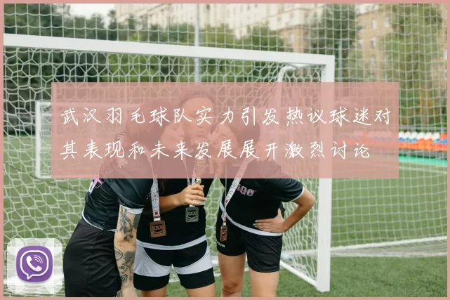 武汉羽毛球队实力引发热议球迷对其表现和未来发展展开激烈讨论