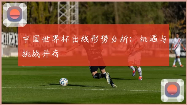 中国世界杯出线形势分析:机遇与挑战并存