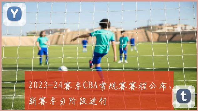 2023-24赛季CBA常规赛赛程公布，新赛季分阶段进行