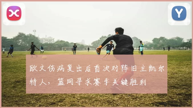 欧文伤病复出后首次对阵旧主凯尔特人,篮网寻求赛季关键胜利