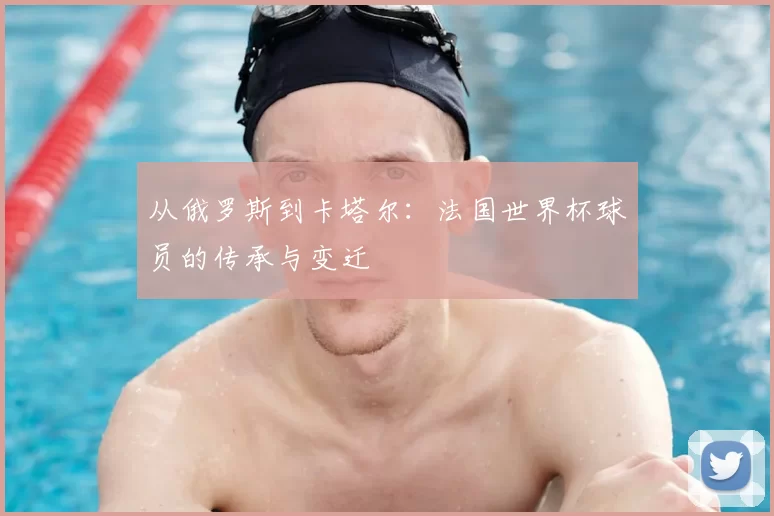 从俄罗斯到卡塔尔:法国世界杯球员的传承与变迁