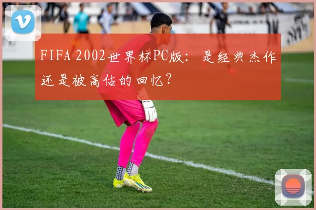 FIFA 2002世界杯PC版:是经典杰作还是被高估的回忆?