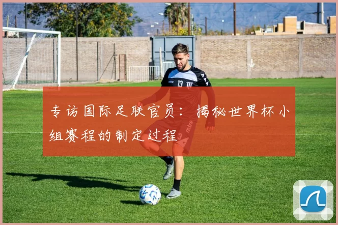 专访国际足联官员:揭秘世界杯小组赛程的制定过程