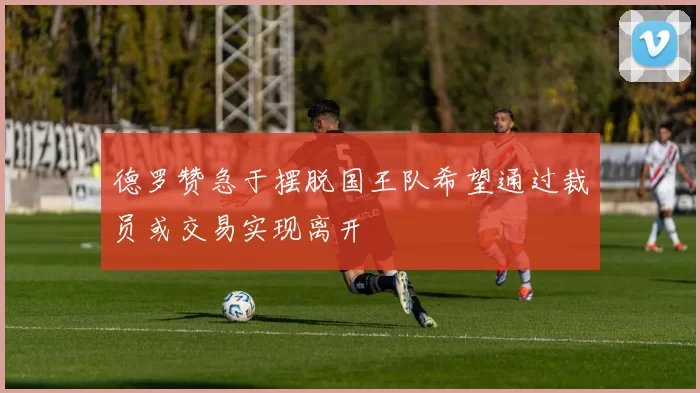 德罗赞急于摆脱国王队希望通过裁员或交易实现离开