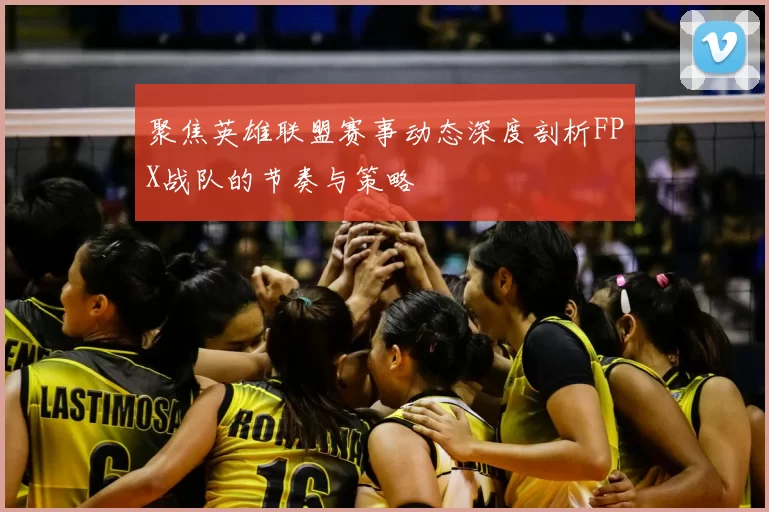 聚焦英雄联盟赛事动态深度剖析FPX战队的节奏与策略