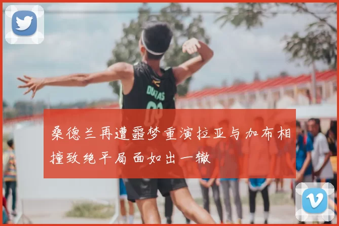 桑德兰再遭噩梦重演拉亚与加布相撞致绝平局面如出一辙