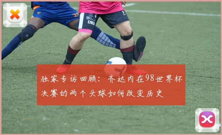 独家专访回顾:齐达内在98世界杯决赛的两个头球如何改变历史