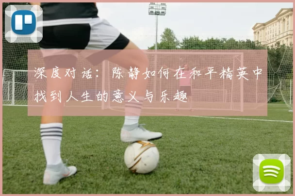 深度对话:陈静如何在和平精英中找到人生的意义与乐趣
