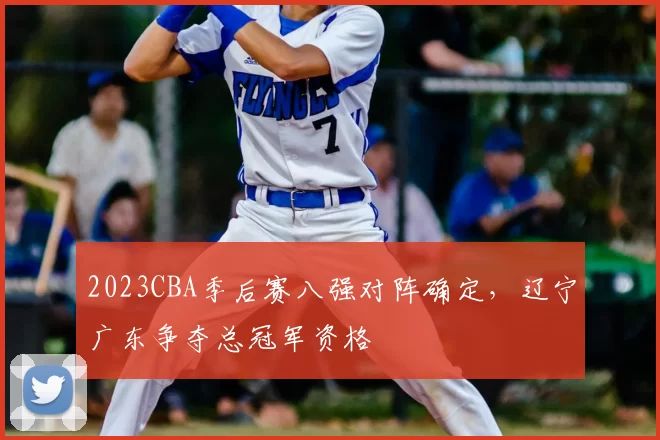 2023CBA季后赛八强对阵确定,辽宁广东争夺总冠军资格