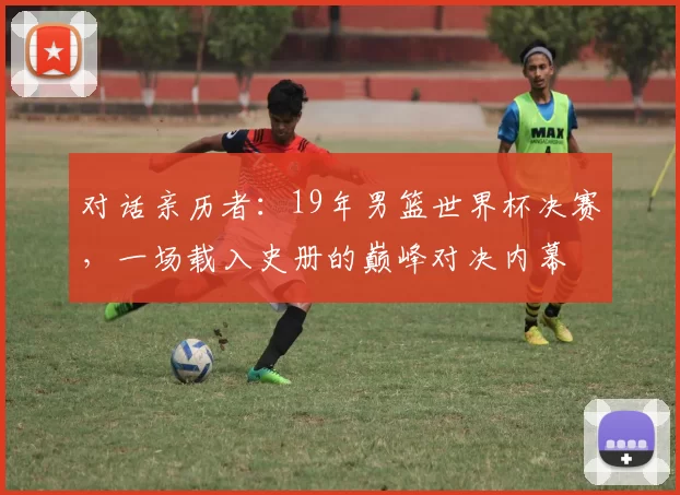 对话亲历者:19年男篮世界杯决赛,一场载入史册的巅峰对决内幕