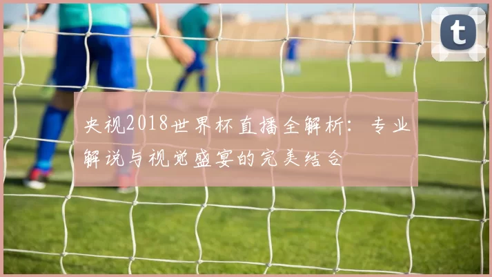 央视2018世界杯直播全解析：专业解说与视觉盛宴的完美结合