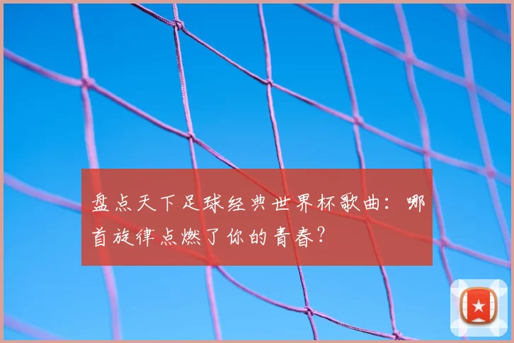 盘点天下足球经典世界杯歌曲:哪首旋律点燃了你的青春?
