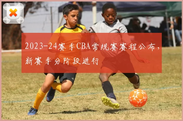 2023-24赛季CBA常规赛赛程公布,新赛季分阶段进行