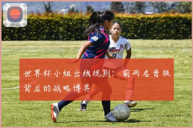 世界杯小组出线规则：前两名晋级背后的战略博弈