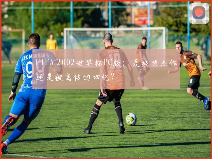 FIFA 2002世界杯PC版：是经典杰作还是被高估的回忆？