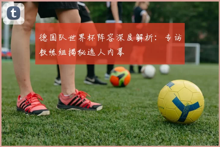 德国队世界杯阵容深度解析:专访教练组揭秘选人内幕