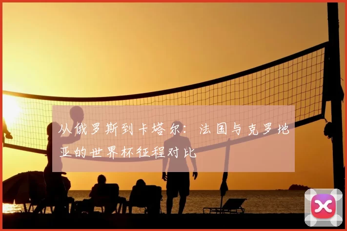 从俄罗斯到卡塔尔:法国与克罗地亚的世界杯征程对比