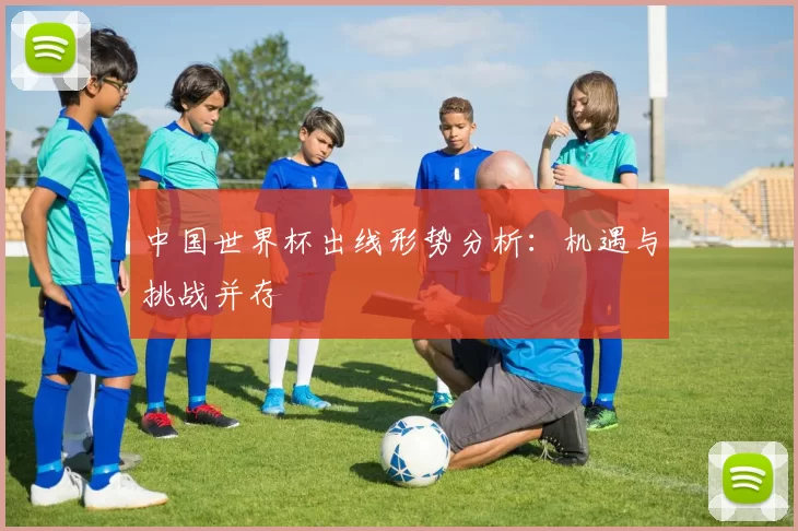 中国世界杯出线形势分析:机遇与挑战并存