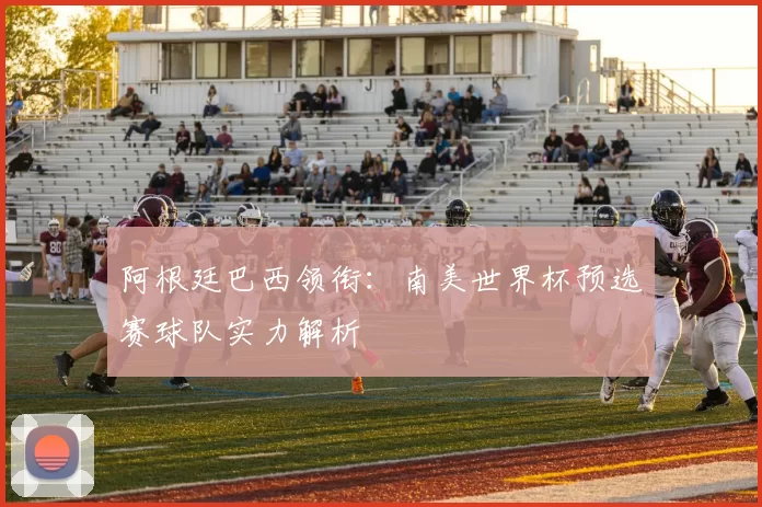 阿根廷巴西领衔：南美世界杯预选赛球队实力解析