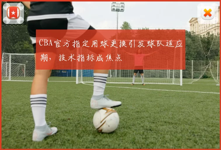 CBA官方指定用球更换引发球队适应期,技术指标成焦点
