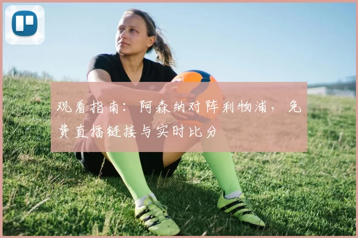 观看指南:阿森纳对阵利物浦,免费直播链接与实时比分