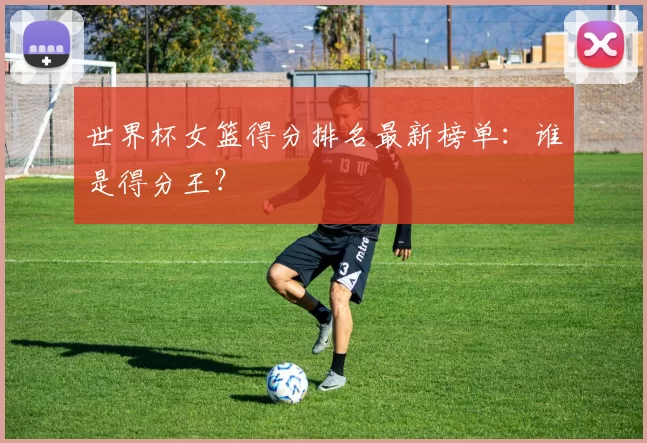世界杯女篮得分排名最新榜单：谁是得分王？