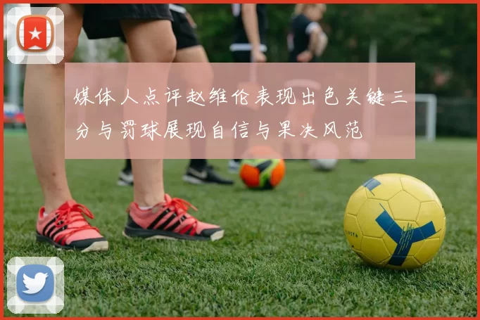 媒体人点评赵维伦表现出色关键三分与罚球展现自信与果决风范