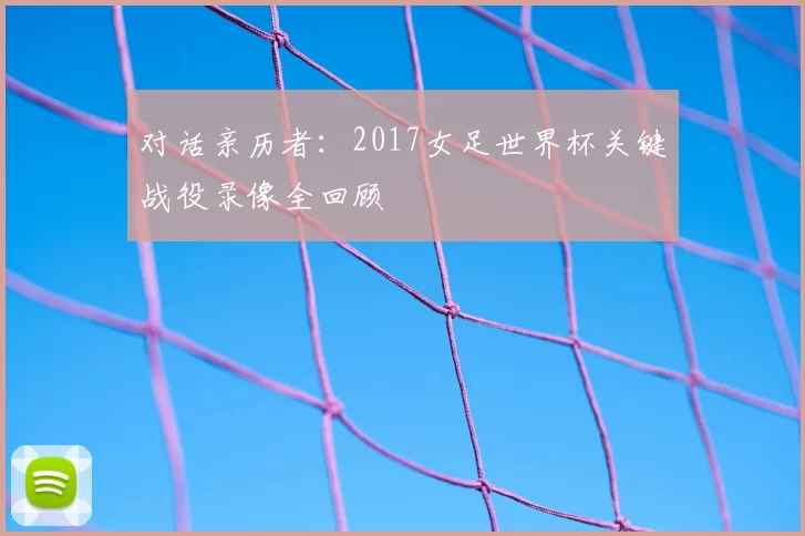 对话亲历者:2017女足世界杯关键战役录像全回顾