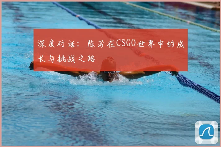 深度对话:陈芳在CSGO世界中的成长与挑战之路