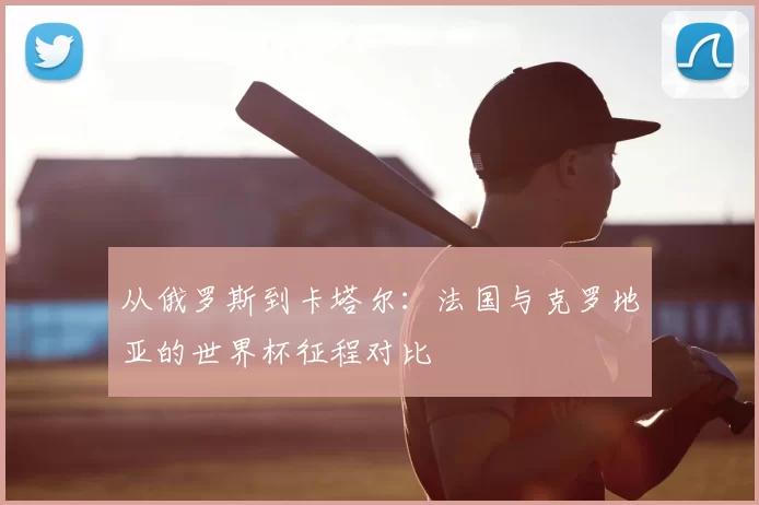 从俄罗斯到卡塔尔:法国与克罗地亚的世界杯征程对比
