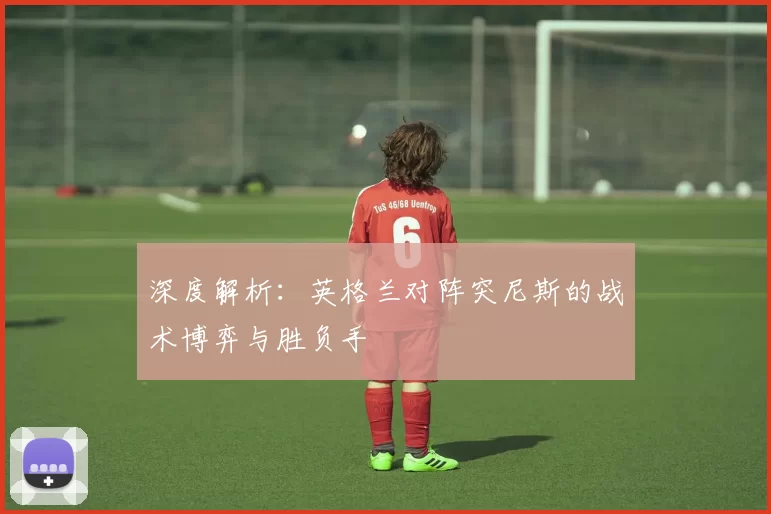 深度解析:英格兰对阵突尼斯的战术博弈与胜负手