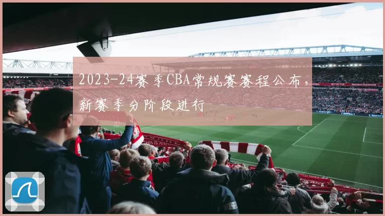 2023-24赛季CBA常规赛赛程公布，新赛季分阶段进行