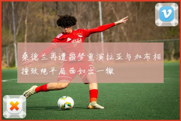 桑德兰再遭噩梦重演拉亚与加布相撞致绝平局面如出一辙