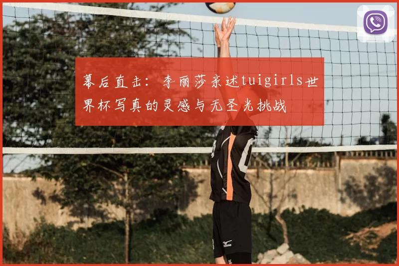 幕后直击:李丽莎亲述tuigirls世界杯写真的灵感与无圣光挑战