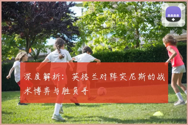 深度解析:英格兰对阵突尼斯的战术博弈与胜负手