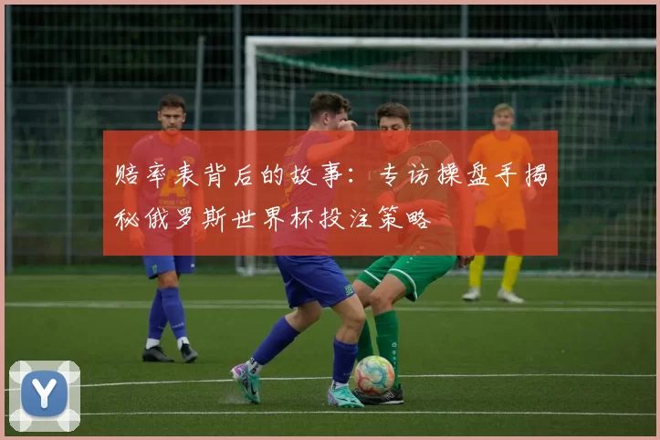 赔率表背后的故事:专访操盘手揭秘俄罗斯世界杯投注策略