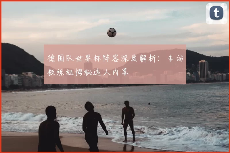 德国队世界杯阵容深度解析:专访教练组揭秘选人内幕