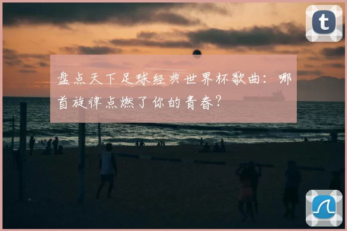盘点天下足球经典世界杯歌曲:哪首旋律点燃了你的青春?