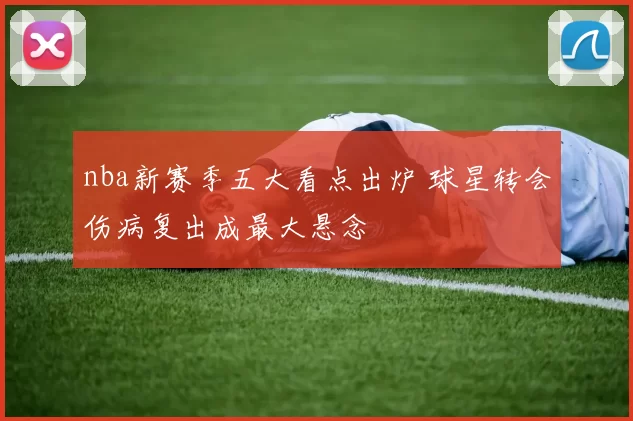 nba新赛季五大看点出炉 球星转会伤病复出成最大悬念