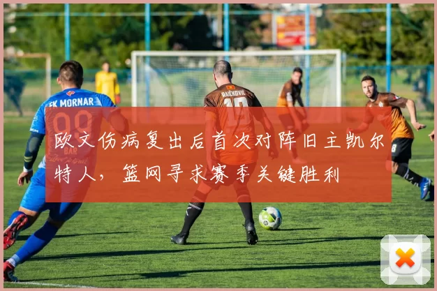 欧文伤病复出后首次对阵旧主凯尔特人,篮网寻求赛季关键胜利