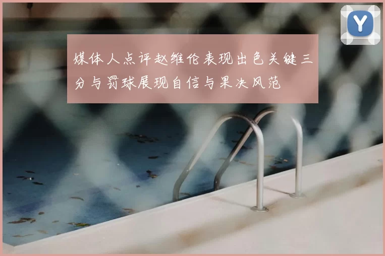 媒体人点评赵维伦表现出色关键三分与罚球展现自信与果决风范